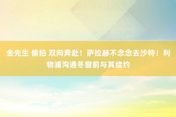 金先生 偷拍 双向奔赴！萨拉赫不念念去沙特！利物浦沟通冬窗前与其续约