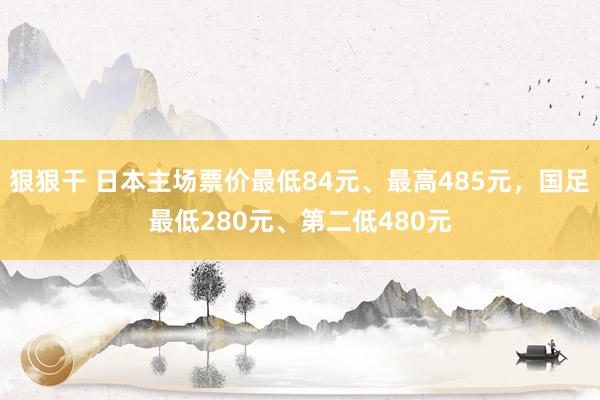 狠狠干 日本主场票价最低84元、最高485元，国足最低280元、第二低480元