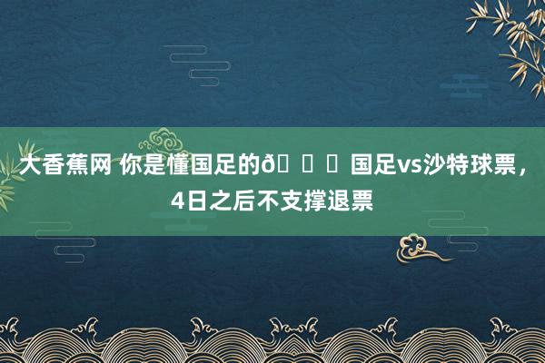 大香蕉网 你是懂国足的😂国足vs沙特球票，4日之后不支撑退票