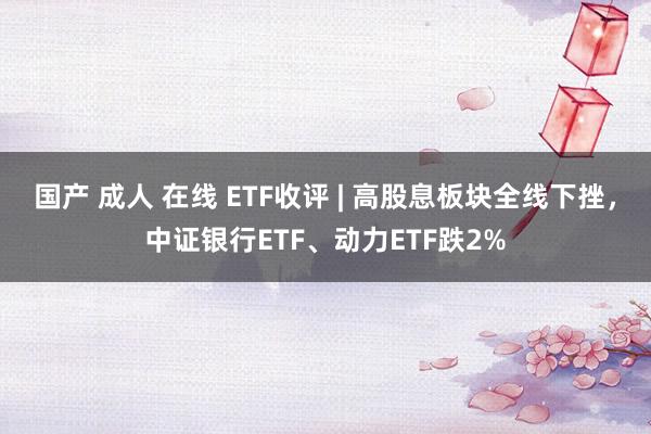 国产 成人 在线 ETF收评 | 高股息板块全线下挫，中证银行ETF、动力ETF跌2%