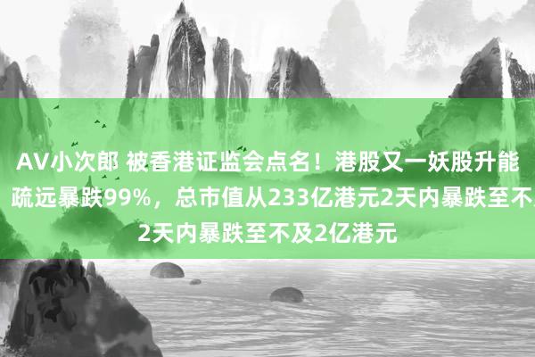 AV小次郎 被香港证监会点名！港股又一妖股升能集团崩了，疏远暴跌99%，总市值从233亿港元2天内暴跌至不及2亿港元