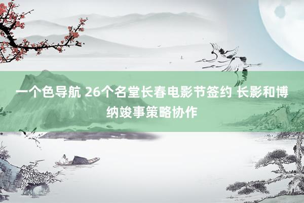 一个色导航 26个名堂长春电影节签约 长影和博纳竣事策略协作