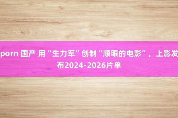 porn 国产 用“生力军”创制“顺眼的电影”，上影发布2024-2026片单