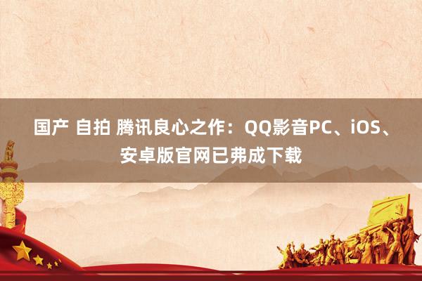 国产 自拍 腾讯良心之作：QQ影音PC、iOS、安卓版官网已弗成下载