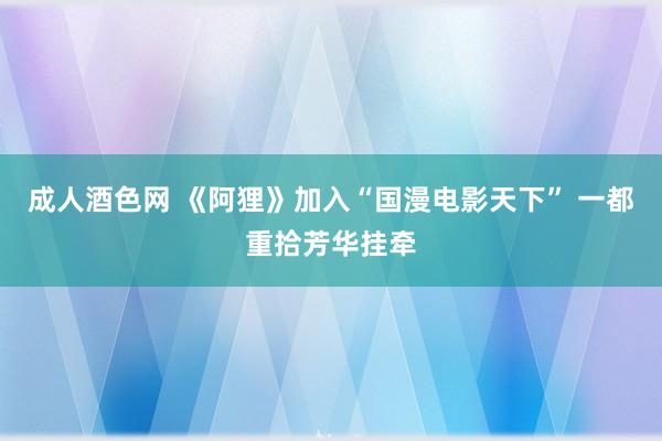 成人酒色网 《阿狸》加入“国漫电影天下” 一都重拾芳华挂牵