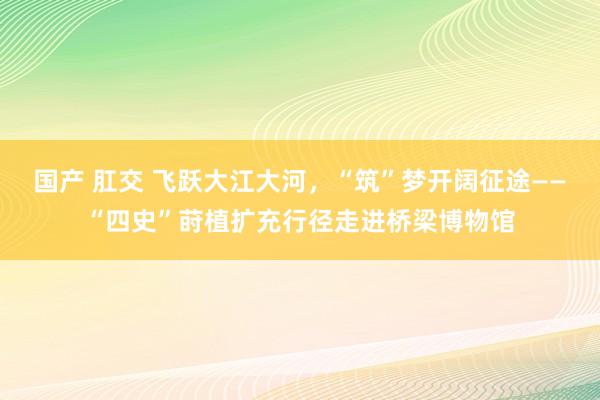 国产 肛交 飞跃大江大河，“筑”梦开阔征途——“四史”莳植扩充行径走进桥梁博物馆