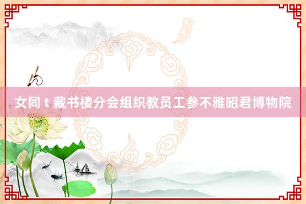 女同 t 藏书楼分会组织教员工参不雅昭君博物院