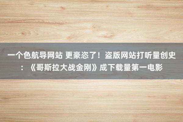 一个色航导网站 更豪恣了！盗版网站打听量创史：《哥斯拉大战金刚》成下载量第一电影