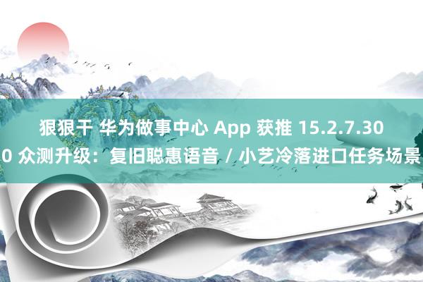 狠狠干 华为做事中心 App 获推 15.2.7.300 众测升级：复旧聪惠语音 / 小艺冷落进口任务场景