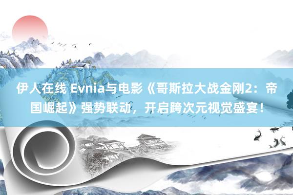 伊人在线 Evnia与电影《哥斯拉大战金刚2：帝国崛起》强势联动，开启跨次元视觉盛宴！