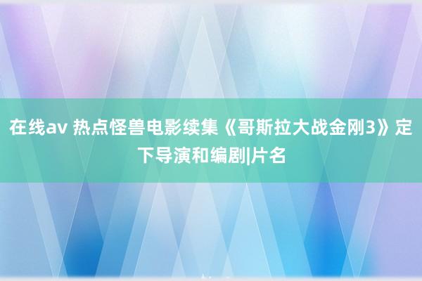 在线av 热点怪兽电影续集《哥斯拉大战金刚3》定下导演和编剧|片名