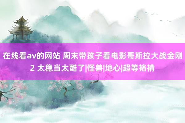 在线看av的网站 周末带孩子看电影哥斯拉大战金刚2 太稳当太酷了|怪兽|地心|超等袼褙