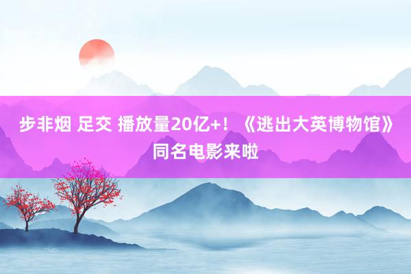 步非烟 足交 播放量20亿+！《逃出大英博物馆》同名电影来啦