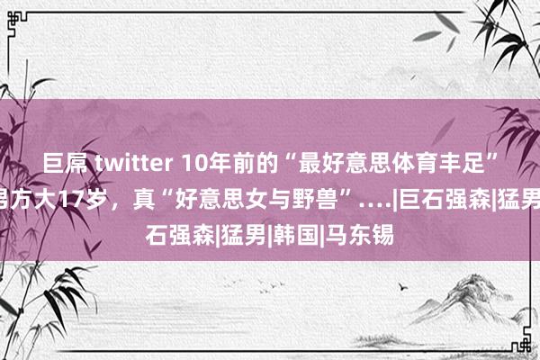 巨屌 twitter 10年前的“最好意思体育丰足”授室了！！男方大17岁，真“好意思女与野兽”….|巨石强森|猛男|韩国|马东锡