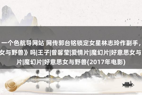 一个色航导网站 网传郭台铭锁定女星林志玲作副手，是要重演《好意思女与野兽》吗|王子|曾馨莹|爱情片|魔幻片|好意思女与野兽(2017年电影)