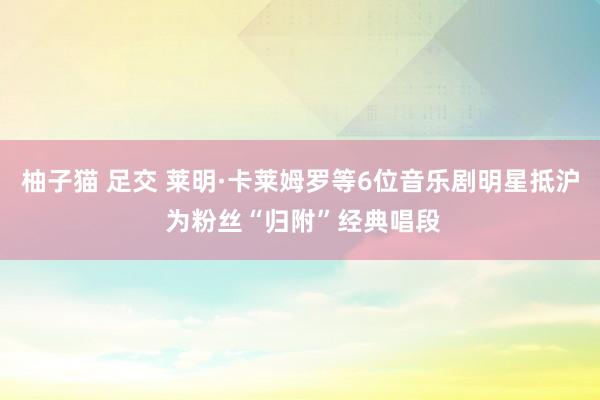 柚子猫 足交 莱明·卡莱姆罗等6位音乐剧明星抵沪 为粉丝“归附”经典唱段