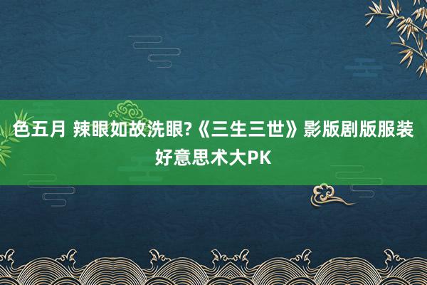 色五月 辣眼如故洗眼?《三生三世》影版剧版服装好意思术大PK