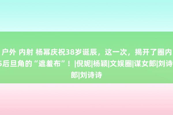 户外 内射 杨幂庆祝38岁诞辰，这一次，揭开了圈内85后旦角的“遮羞布”！|倪妮|杨颖|文娱圈|谋女郎|刘诗诗