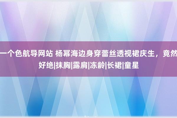 一个色航导网站 杨幂海边身穿蕾丝透视裙庆生，竟然好绝|抹胸|露肩|冻龄|长裙|童星