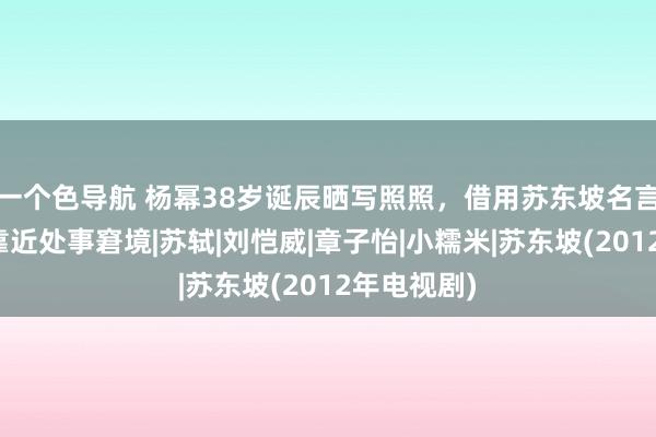 一个色导航 杨幂38岁诞辰晒写照照，借用苏东坡名言，乐不雅靠近处事窘境|苏轼|刘恺威|章子怡|小糯米|苏东坡(2012年电视剧)