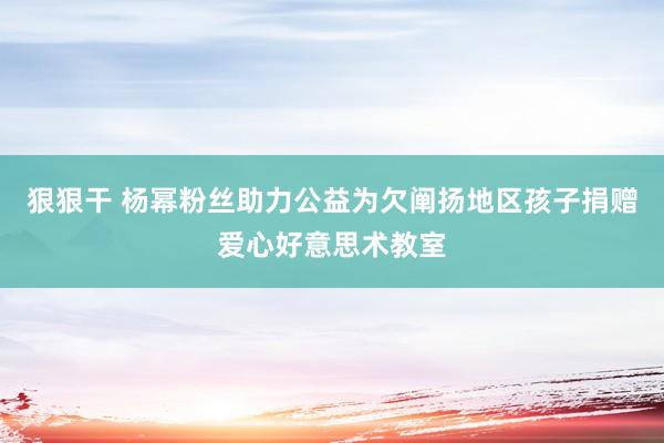 狠狠干 杨幂粉丝助力公益为欠阐扬地区孩子捐赠爱心好意思术教室