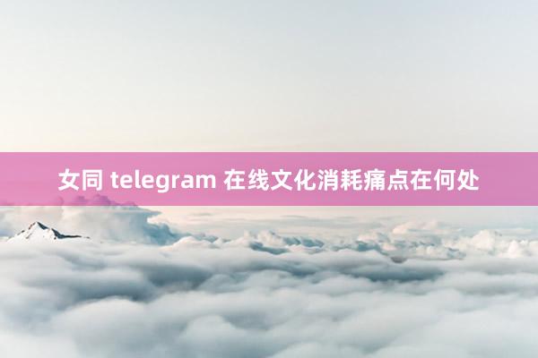 女同 telegram 在线文化消耗痛点在何处