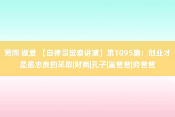 男同 做爱 【自律哥觉察讲演】第1095篇：创业才是最忠良的采取|财商|孔子|富爸爸|穷爸爸