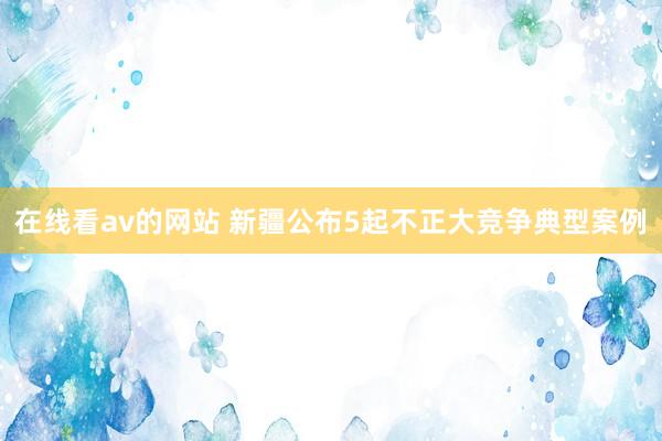 在线看av的网站 新疆公布5起不正大竞争典型案例