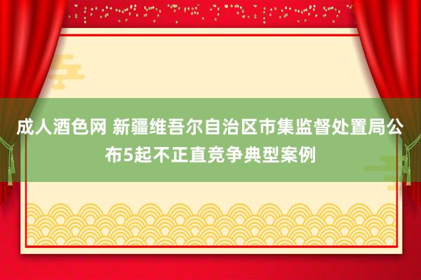 成人酒色网 新疆维吾尔自治区市集监督处置局公布5起不正直竞争典型案例