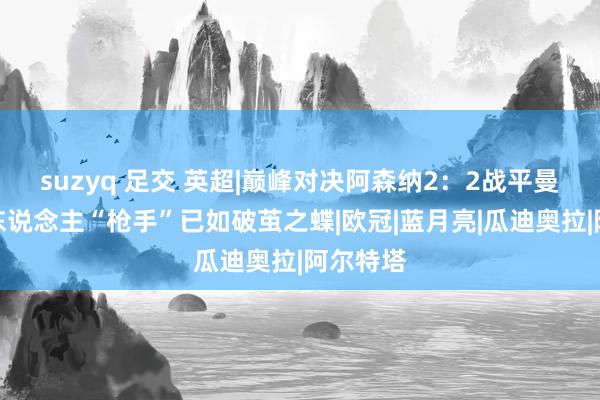 suzyq 足交 英超|巅峰对决阿森纳2：2战平曼城，十东说念主“枪手”已如破茧之蝶|欧冠|蓝月亮|瓜迪奥拉|阿尔特塔