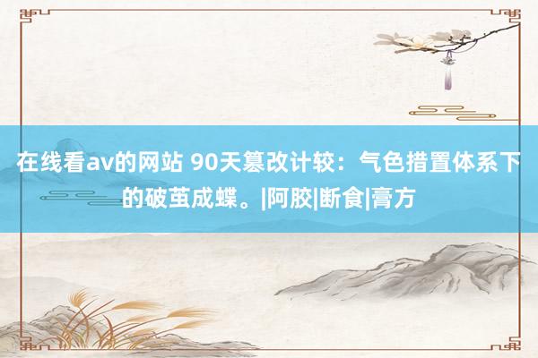 在线看av的网站 90天篡改计较：气色措置体系下的破茧成蝶。|阿胶|断食|膏方