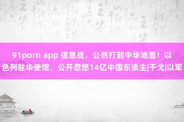 91porn app 信息战，公然打到中华地面！以色列驻华使馆，公开忽悠14亿中国东谈主|干戈|以军