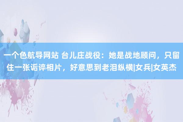 一个色航导网站 台儿庄战役：她是战地顾问，只留住一张诟谇相片，好意思到老泪纵横|女兵|女英杰