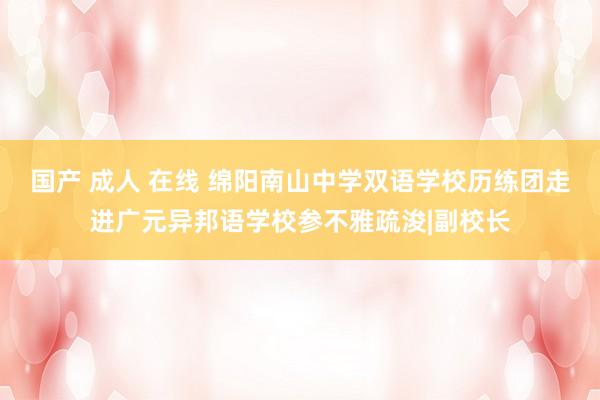 国产 成人 在线 绵阳南山中学双语学校历练团走进广元异邦语学校参不雅疏浚|副校长