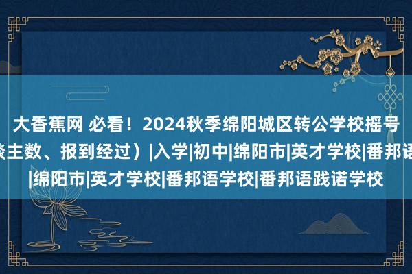 大香蕉网 必看！2024秋季绵阳城区转公学校摇号明日开启（附招生东谈主数、报到经过）|入学|初中|绵阳市|英才学校|番邦语学校|番邦语践诺学校