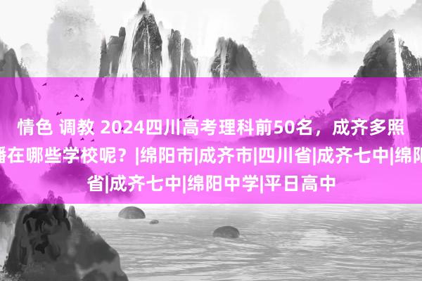 情色 调教 2024四川高考理科前50名，成齐多照旧绵阳多？散播在哪些学校呢？|绵阳市|成齐市|四川省|成齐七中|绵阳中学|平日高中