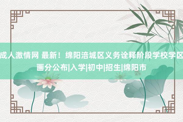 成人激情网 最新！绵阳涪城区义务诠释阶段学校学区画分公布|入学|初中|招生|绵阳市