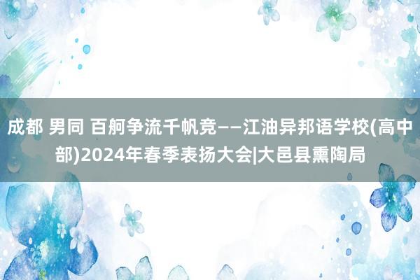 成都 男同 百舸争流千帆竞——江油异邦语学校(高中部)2024年春季表扬大会|大邑县熏陶局